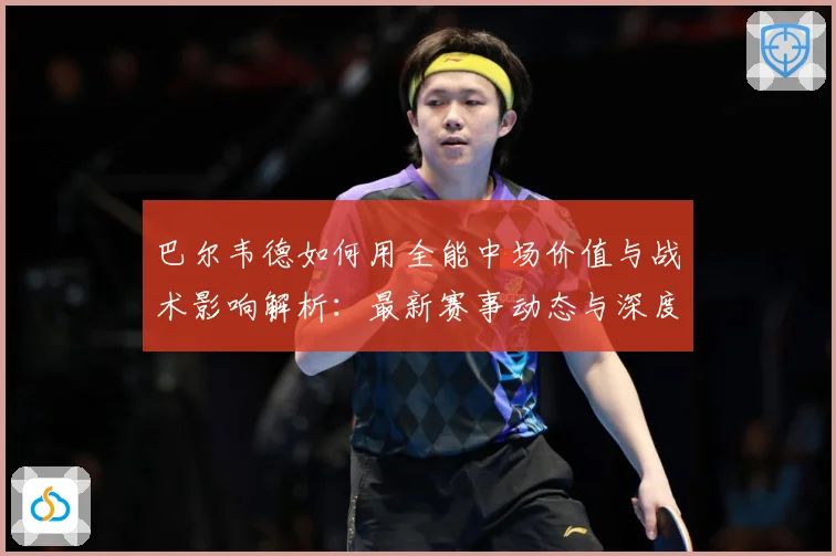 巴尔韦德如何用全能中场价值与战术影响解析：最新赛事动态与深度分析