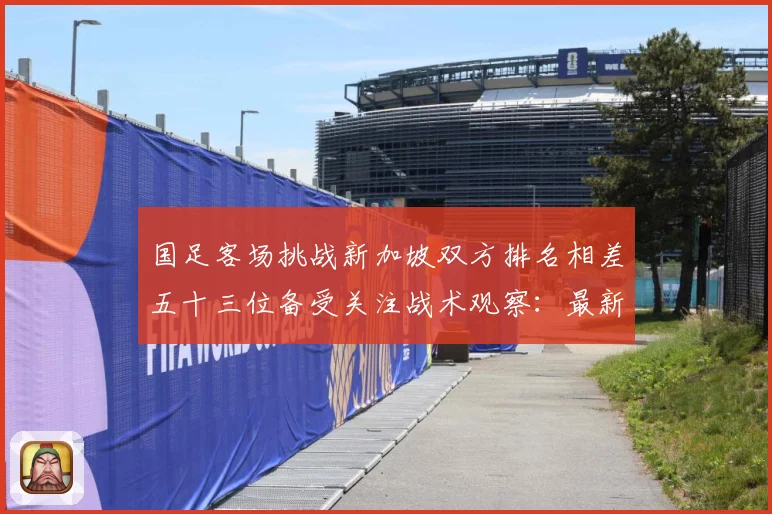 国足客场挑战新加坡双方排名相差五十三位备受关注战术观察：最新赛事动态与深度分析