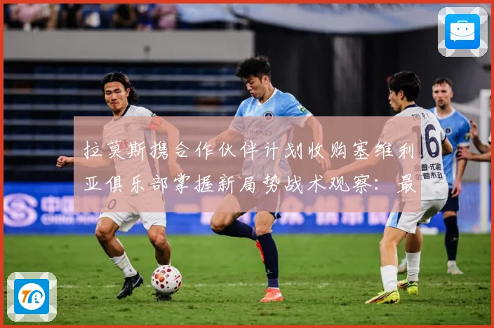 拉莫斯携合作伙伴计划收购塞维利亚俱乐部掌握新局势战术观察：最新赛事动态与深度分析