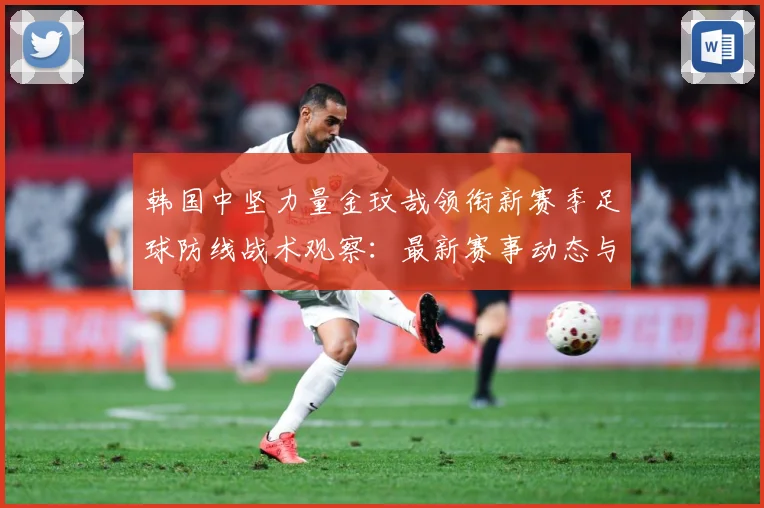 韩国中坚力量金玟哉领衔新赛季足球防线战术观察：最新赛事动态与深度分析