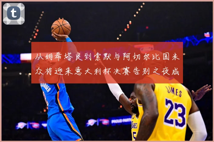 从姆希塔良到索默与阿切尔比国米众将迎来意大利杯决赛告别之夜成长观察：最新赛事动态与深度分析
