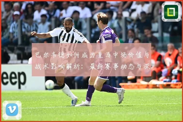 巴尔韦德如何成为皇马中场价值与战术影响解析：最新赛事动态与深度分析