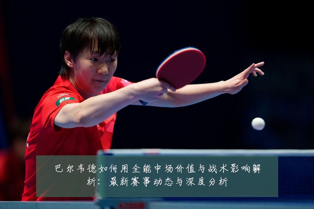 巴尔韦德如何用全能中场价值与战术影响解析：最新赛事动态与深度分析