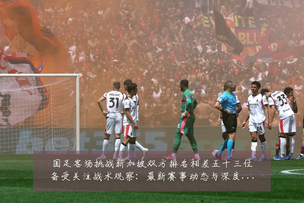 国足客场挑战新加坡双方排名相差五十三位备受关注战术观察:最新赛事动态与深度分析