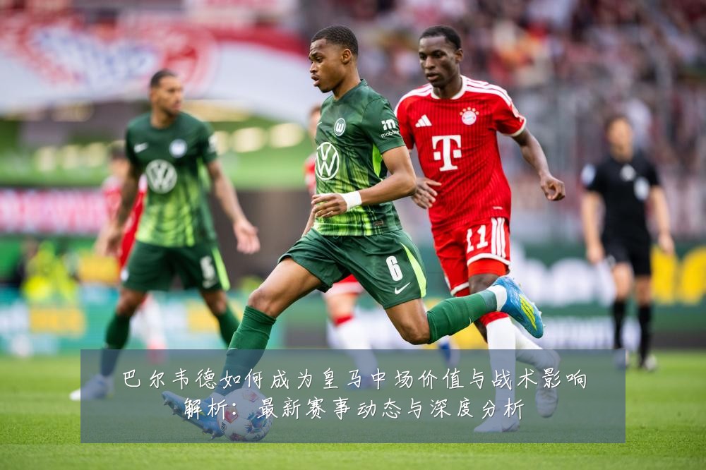 巴尔韦德如何成为皇马中场价值与战术影响解析:最新赛事动态与深度分析