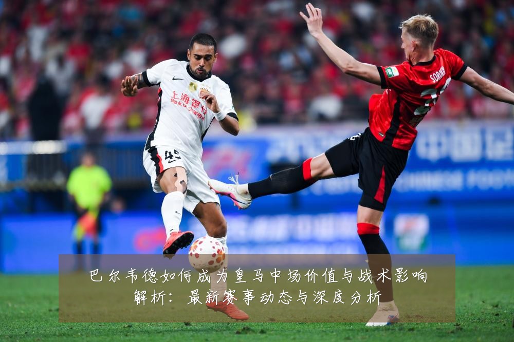 巴尔韦德如何成为皇马中场价值与战术影响解析:最新赛事动态与深度分析